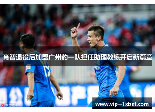 肖智退役后加盟广州豹一队担任助理教练开启新篇章 肖智退役后加盟广州豹一队担任助理教练开启新篇章