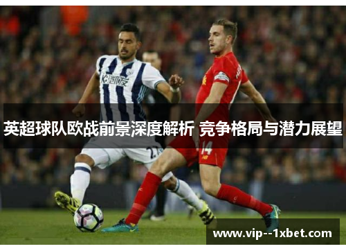 英超球队欧战前景深度解析 竞争格局与潜力展望 英超球队欧战前景深度解析 竞争格局与潜力展望