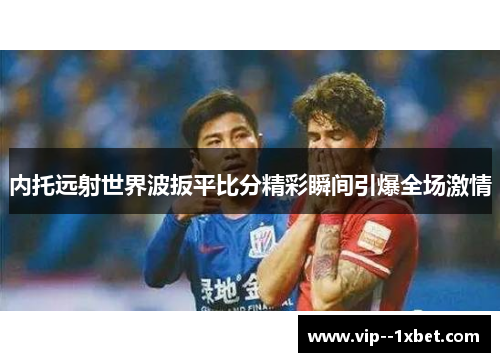 内托远射世界波扳平比分精彩瞬间引爆全场激情 内托远射世界波扳平比分精彩瞬间引爆全场激情