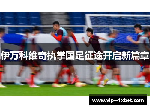 伊万科维奇执掌国足征途开启新篇章 伊万科维奇执掌国足征途开启新篇章