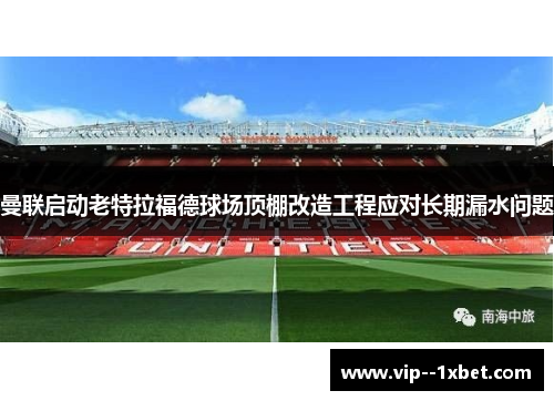 曼联启动老特拉福德球场顶棚改造工程应对长期漏水问题