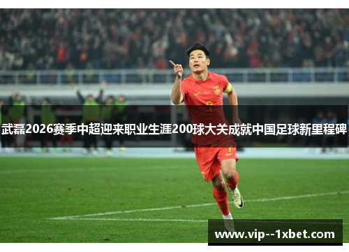 武磊2026赛季中超迎来职业生涯200球大关成就中国足球新里程碑