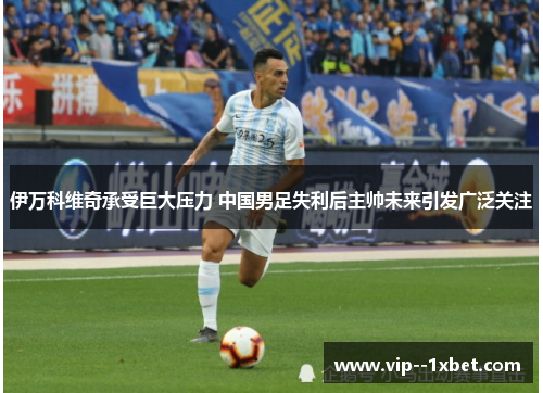 伊万科维奇承受巨大压力 中国男足失利后主帅未来引发广泛关注