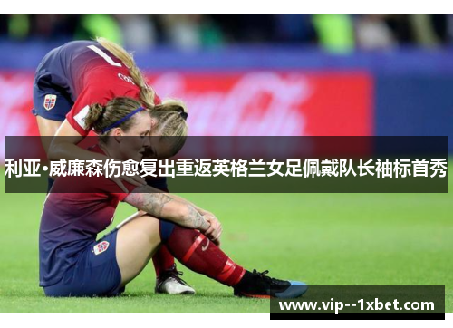利亚·威廉森伤愈复出重返英格兰女足佩戴队长袖标首秀 利亚·威廉森伤愈复出重返英格兰女足佩戴队长袖标首秀